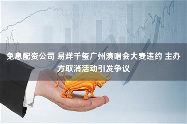 免息配资公司 易烊千玺广州演唱会大麦违约 主办方取消活动引发争议