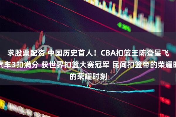 求股票配资 中国历史首人！CBA扣篮王陈登星飞跃汽车3扣满分 获世界扣篮大赛冠军 民间扣篮帝的荣耀时刻