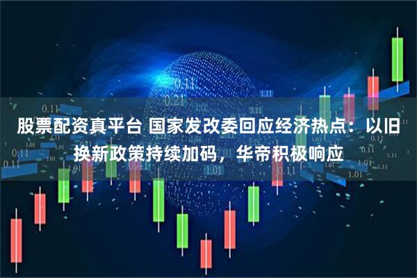 股票配资真平台 国家发改委回应经济热点：以旧换新政策持续加码，华帝积极响应