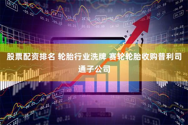 股票配资排名 轮胎行业洗牌 赛轮轮胎收购普利司通子公司