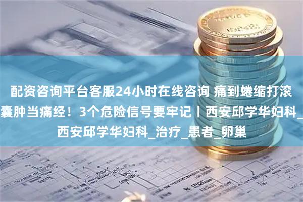 配资咨询平台客服24小时在线咨询 痛到蜷缩打滚？别误把巧克力囊肿当痛经！3个危险信号要牢记丨西安邱学华妇科_治疗_患者_卵巢