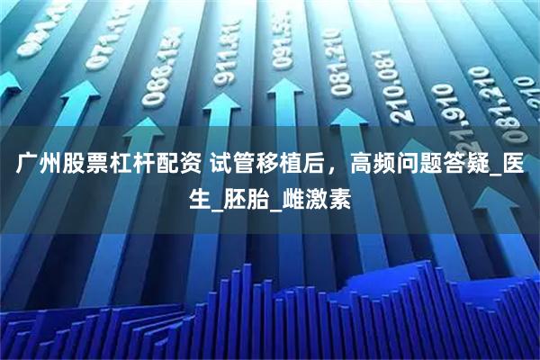 广州股票杠杆配资 试管移植后，高频问题答疑_医生_胚胎_雌激素