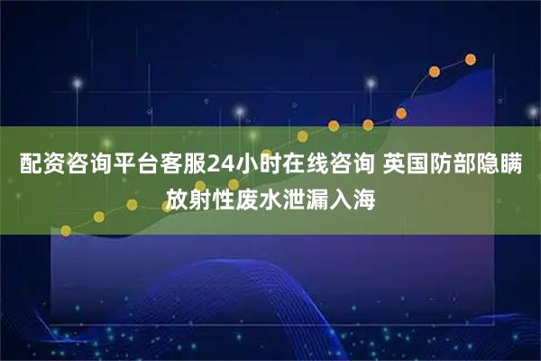 配资咨询平台客服24小时在线咨询 英国防部隐瞒放射性废水泄漏入海