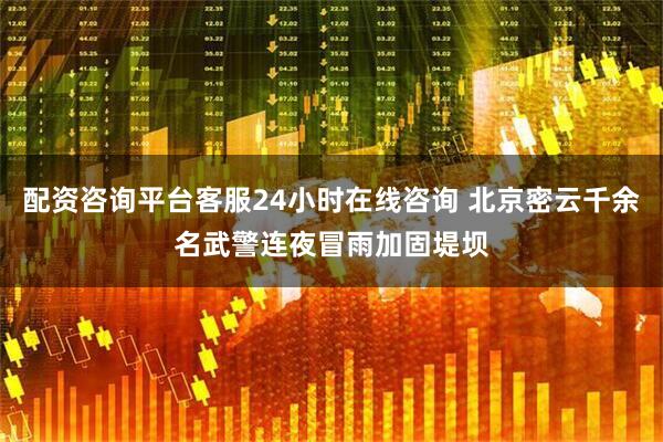 配资咨询平台客服24小时在线咨询 北京密云千余名武警连夜冒雨加固堤坝