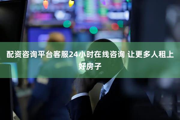 配资咨询平台客服24小时在线咨询 让更多人租上好房子