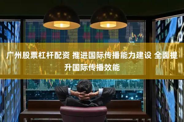 广州股票杠杆配资 推进国际传播能力建设 全面提升国际传播效能