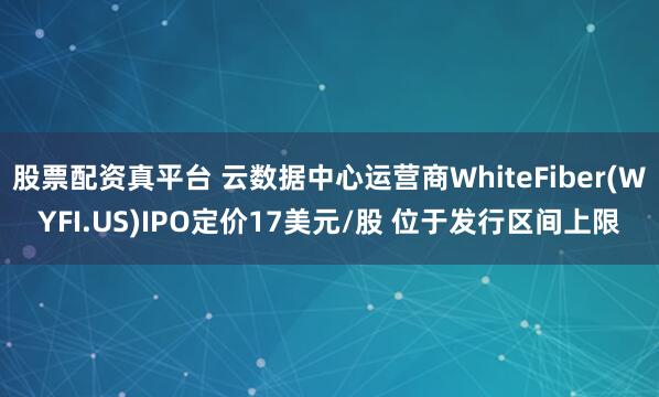 股票配资真平台 云数据中心运营商WhiteFiber(WYFI.US)IPO定价17美元/股 位于发行区间上限