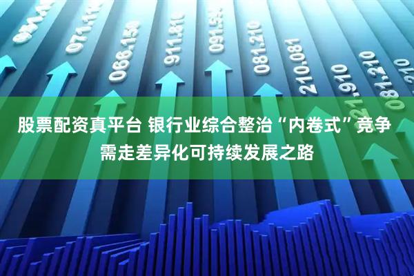 股票配资真平台 银行业综合整治“内卷式”竞争 需走差异化可持续发展之路