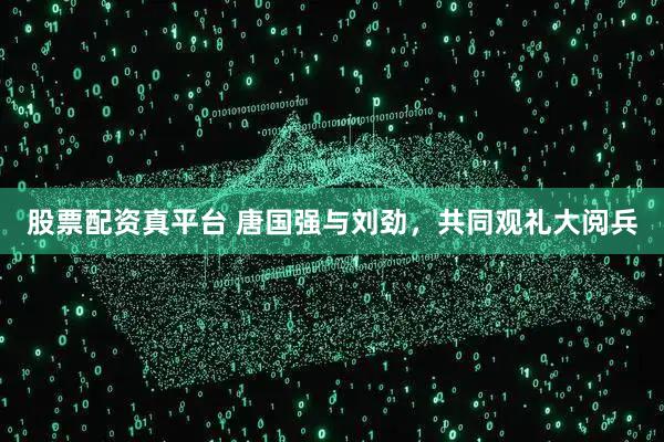 股票配资真平台 唐国强与刘劲，共同观礼大阅兵