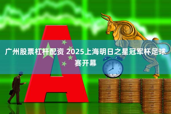 广州股票杠杆配资 2025上海明日之星冠军杯足球赛开幕