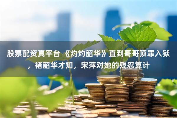 股票配资真平台 《灼灼韶华》直到哥哥顶罪入狱，褚韶华才知，宋萍对她的残忍算计