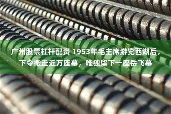 广州股票杠杆配资 1953年毛主席游览西湖后，下令搬走近万座墓，唯独留下一座岳飞墓