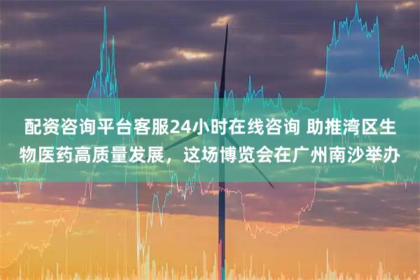 配资咨询平台客服24小时在线咨询 助推湾区生物医药高质量发展，这场博览会在广州南沙举办