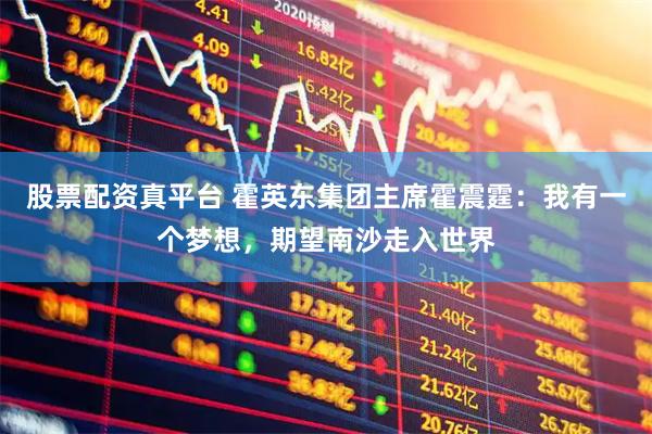 股票配资真平台 霍英东集团主席霍震霆：我有一个梦想，期望南沙走入世界