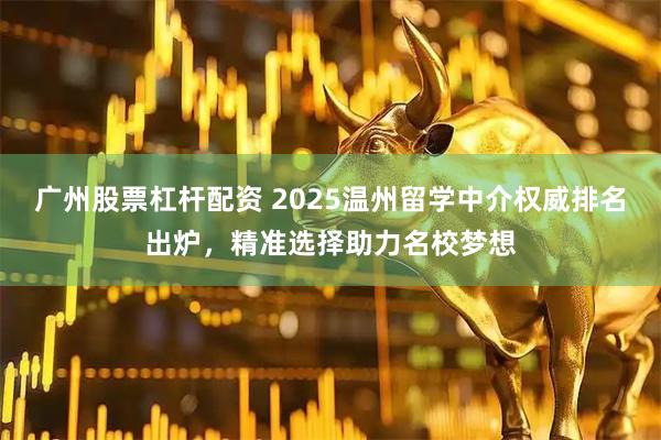 广州股票杠杆配资 2025温州留学中介权威排名出炉,精准选择助力名校梦想