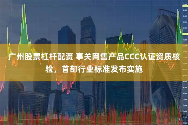 广州股票杠杆配资 事关网售产品CCC认证资质核验，首部行业标准发布实施