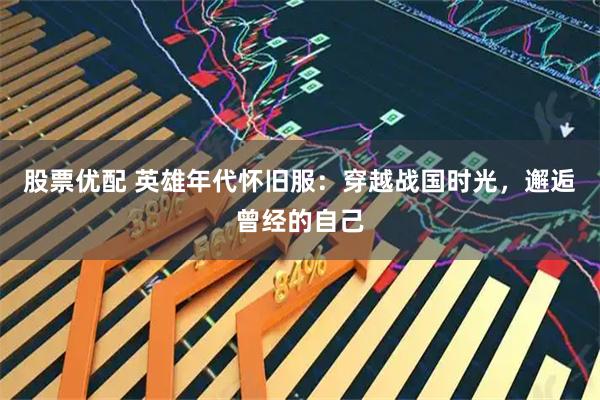 股票优配 英雄年代怀旧服:穿越战国时光,邂逅曾经的自己