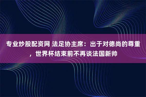 专业炒股配资网 法足协主席：出于对德尚的尊重，世界杯结束前不再谈法国新帅