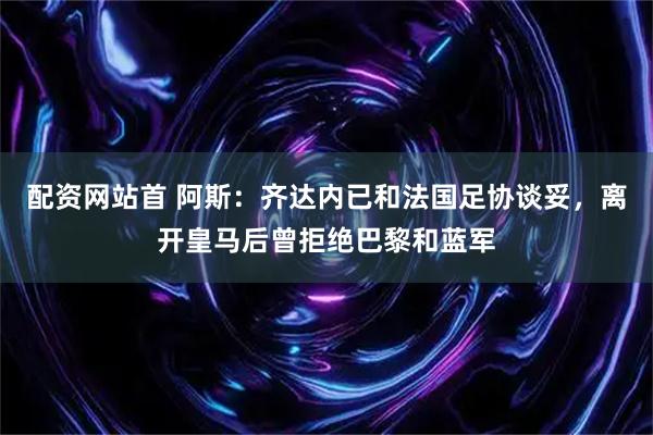 配资网站首 阿斯：齐达内已和法国足协谈妥，离开皇马后曾拒绝巴黎和蓝军