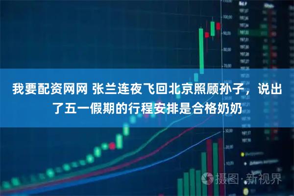 我要配资网网 张兰连夜飞回北京照顾孙子,说出了五一假期的行程安排是合格奶奶