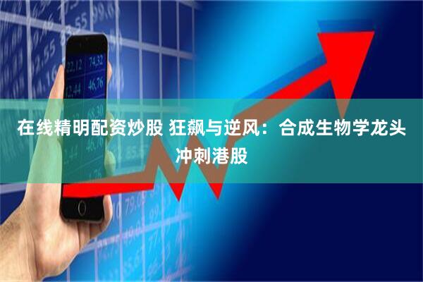 在线精明配资炒股 狂飙与逆风：合成生物学龙头冲刺港股