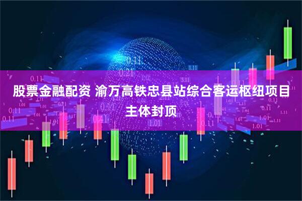 股票金融配资 渝万高铁忠县站综合客运枢纽项目主体封顶